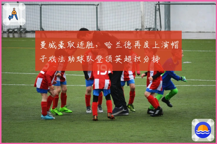 曼城豪取连胜,哈兰德再度上演帽子戏法助球队登顶英超积分榜