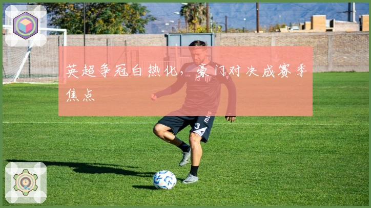 英超争冠白热化，豪门对决成赛季焦点