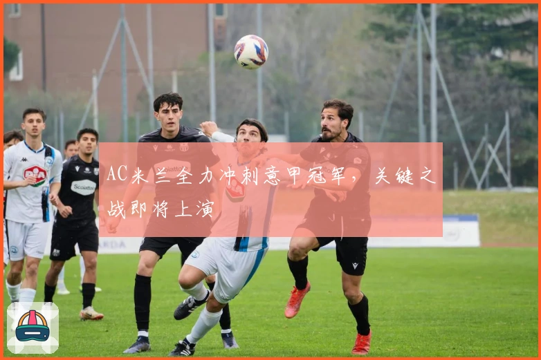 AC米兰全力冲刺意甲冠军，关键之战即将上演