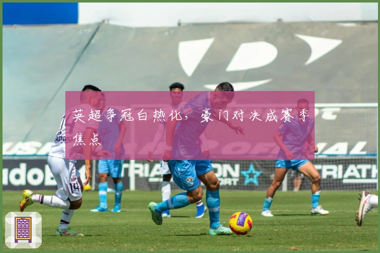 英超争冠白热化，豪门对决成赛季焦点