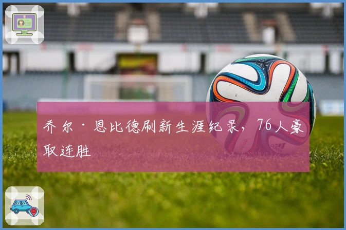 乔尔·恩比德刷新生涯纪录，76人豪取连胜